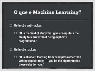 O que é Machine Learning?
Definição anti-hacker:
“It is the field of study that gives computers the
ability to learn without being explicitly
programmed.”
Definição hacker:
“It is all about learning from examples rather than
writing explicit rules — you let the algorithm find
those rules for you.”
 