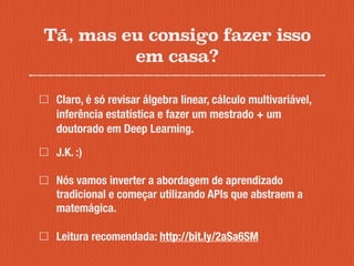 Tá, mas eu consigo fazer isso
em casa?
Claro, é só revisar álgebra linear, cálculo multivariável,
inferência estatística e fazer um mestrado + um
doutorado em Deep Learning.
J.K. :)
Nós vamos inverter a abordagem de aprendizado
tradicional e começar utilizando APIs que abstraem a
matemágica.
Leitura recomendada: http://bit.ly/2aSa6SM
 