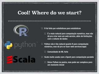 Cool! Where do we start?
R foi feita por estatísticos para estatísticos
É a mais natural para computação numérica, mas não
dá pra criar nem um web service, além de limitações
com o volume de dados
Python não é tão natural quanto R para computação
numérica, mas dá pra se fazer web services/apps
Comunidade de ML forte
Scala muito usada com o Spark para computação paralela
Deixa Python na poeira, mas pode ser complexa para
um momento inicial
 