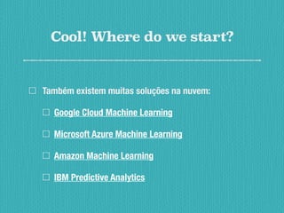 Cool! Where do we start?
Também existem muitas soluções na nuvem:
Google Cloud Machine Learning
Microsoft Azure Machine Learning
Amazon Machine Learning
IBM Predictive Analytics
 