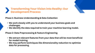 Transforming Your Vision into Reality: Our
Development Process
Phase 1: Business Understanding & Data Collection
• We work closely with you to understand your business goals and
challenges.
• We identify the data required to train your machine-learning model.
Phase 2: Data Preprocessing & Feature Engineering
• We extract relevant features from your data that will be most beneficial
for model training.
• We may perform techniques like dimensionality reduction to optimize
data for processing.
 
