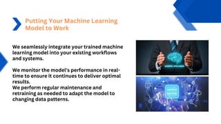Putting Your Machine Learning
Model to Work
We seamlessly integrate your trained machine
learning model into your existing workflows
and systems.
We monitor the model's performance in real-
time to ensure it continues to deliver optimal
results.
We perform regular maintenance and
retraining as needed to adapt the model to
changing data patterns.
 