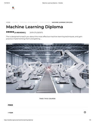 7/27/2018 Machine Learning Diploma – Edukite
https://edukite.org/course/machine-learning-diploma/ 1/9
HOME / COURSE / PERSONAL DEVELOPMENT / VIDEO COURSE / MACHINE LEARNING DIPLOMA
Machine Learning Diploma
( 9 REVIEWS ) 2479 STUDENTS
The is designed to teach you about the most effective machine learning techniques, and gain
practice implementing them and getting …

FREE
1 YEAR
TAKE THIS COURSE
 