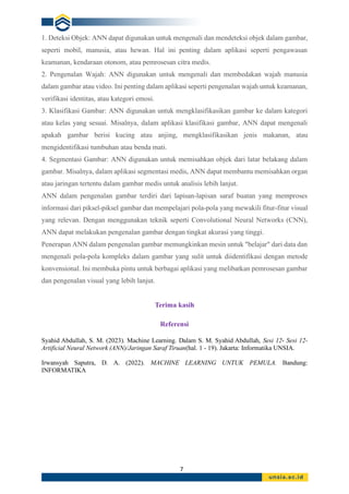 7
1. Deteksi Objek: ANN dapat digunakan untuk mengenali dan mendeteksi objek dalam gambar,
seperti mobil, manusia, atau hewan. Hal ini penting dalam aplikasi seperti pengawasan
keamanan, kendaraan otonom, atau pemrosesan citra medis.
2. Pengenalan Wajah: ANN digunakan untuk mengenali dan membedakan wajah manusia
dalam gambar atau video. Ini penting dalam aplikasi seperti pengenalan wajah untuk keamanan,
verifikasi identitas, atau kategori emosi.
3. Klasifikasi Gambar: ANN digunakan untuk mengklasifikasikan gambar ke dalam kategori
atau kelas yang sesuai. Misalnya, dalam aplikasi klasifikasi gambar, ANN dapat mengenali
apakah gambar berisi kucing atau anjing, mengklasifikasikan jenis makanan, atau
mengidentifikasi tumbuhan atau benda mati.
4. Segmentasi Gambar: ANN digunakan untuk memisahkan objek dari latar belakang dalam
gambar. Misalnya, dalam aplikasi segmentasi medis, ANN dapat membantu memisahkan organ
atau jaringan tertentu dalam gambar medis untuk analisis lebih lanjut.
ANN dalam pengenalan gambar terdiri dari lapisan-lapisan saraf buatan yang memproses
informasi dari piksel-piksel gambar dan mempelajari pola-pola yang mewakili fitur-fitur visual
yang relevan. Dengan menggunakan teknik seperti Convolutional Neural Networks (CNN),
ANN dapat melakukan pengenalan gambar dengan tingkat akurasi yang tinggi.
Penerapan ANN dalam pengenalan gambar memungkinkan mesin untuk "belajar" dari data dan
mengenali pola-pola kompleks dalam gambar yang sulit untuk diidentifikasi dengan metode
konvensional. Ini membuka pintu untuk berbagai aplikasi yang melibatkan pemrosesan gambar
dan pengenalan visual yang lebih lanjut.
Terima kasih
Referensi
Syahid Abdullah, S. M. (2023). Machine Learning. Dalam S. M. Syahid Abdullah, Sesi 12- Sesi 12-
Artificial Neural Network (ANN)/Jaringan Saraf Tiruan(hal. 1 - 19). Jakarta: Informatika UNSIA.
Irwansyah Saputra, D. A. (2022). MACHINE LEARNING UNTUK PEMULA. Bandung:
INFORMATIKA
 