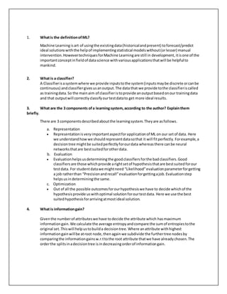 1. Whatis the definitionofML?
Machine Learningisart of usingthe existingdata(historicalandpresent) toforecast/predict
ideal solutionswiththe helpof implementingstatistical modelswithout(orlesser) manual
intervention.HowevertechniquesforMachine Learningare still in development, itisone of the
importantconceptinfieldof datascience withvariousapplicationsthatwill be helpful to
mankind.
2. What is a classifier?
A Classifierisasystemwhere we provide inputstothe system(inputsmaybe discrete orcanbe
continuous) andclassifiergivesusanoutput.The data that we provide tothe classifieriscalled
as trainingdata.So the mainaim of classifieristoprovide anoutputbasedonour trainingdata
and that outputwill correctlyclassifyourtestdatato get more ideal results.
3. What are the 3 components ofa learningsystem,according to the author? Explainthem
briefly.
There are 3 componentsdescribedaboutthe learningsystem.Theyare asfollows.
a. Representation
 Representationisveryimportantaspectforapplicationof ML on our setof data. Here
we understandhowwe shouldrepresentdatasothat it will fitperfectly.Forexample,a
decisiontree mightbe suitedperfectlyforourdata whereasthere canbe neural
networksthatare bestsuitedforotherdata.
b. Evaluation
 Evaluationhelpsusdeterminingthe goodclassifiersforthe badclassifiers.Good
classifiersare those whichprovide arightsetof hypothesisthatare bestsuitedforour
testdata. For studentdatawe mightneed “Likelihood”evaluationparameterforgetting
a job ratherthan “Precisionandrecall”evaluationforgettingajob.Evaluationstep
helpsusindeterminingthe same.
c. Optimization
 Out of all the possible outcomesforourhypothesiswe have to decide whichof the
hypothesisprovide uswithoptimal solutionforourtestdata. Here we use the best
suitedhypothesisforarrivingatmostideal solution.
4. What is informationgain?
Giventhe numberof attributeswe have todecide the attribute which hasmaximum
informationgain.We calculate the average entropyandcompare the sumof entropiestothe
original set.Thiswill helpustobuilda decisiontree.Where anattribute withhighest
informationgainwillbe atroot node,thenagainwe subdivide the furthertree nodesby
comparingthe informationgainsw.r.ttothe root attribute thatwe have alreadychosen.The
orderthe splitsinadecisiontree isindecreasingorderof informationgain.
 