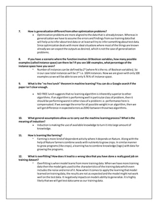 7. How is generalizationdifferentfromotheroptimizationproblems?
 Optimizationproblemsare more alignedtothe datathat is alreadyknown.Whereasin
generalizationwe have toassume the errorsandfindings fromourtrainingdatathat
will helpustoinferabouttestdata or at leastwill tryto infersomethingabouttestdata.
Since optimizationdealswithmore ideal situationswhere mostof the thingsare known
alreadywe can expectthe outputsasdesired, whichisnotthe case of generalization
problems.
8. If you have a scenario where the functioninvolves10 Boolean variables,how many possible
examples(calledinstance space) can there be?If you see 100 examples,whatpercentage of the
instance space have you seen?
 Numberof instancescanbe definedby2N
(where N isthe no.of Booleanvariables).So
inour case total instanceswill be 210
i.e. 1024 instances.Now we are givenwithonly100
examplessowe will be able tosee only 9.76% of instance space.
9. What is the "no free lunch" theoremin machine learning?You can do a Google searchif the
paper isn'tclear enough.
 NO FREE lunchsuggeststhatno learningalgorithmisinherentlysuperior toother
algorithms.If analgorithmisperformingwell inparticularclassof problem, thenit
shouldbe performingworstinotherclassof a problemi.e.performance here is
compensated.If we average the errorforall possible weightinan algorithm, thenwe
will getdifference inexpectederrorsasZERO betweenthosetwoalgorithms.
10. What general assumptionsallow us to carry out the machine learningprocess? What isthe
meaningof induction?
 Inductionismakingthe use of available knowledge toturnitintolarge amountof
knowledge.
11. How is learninglike farming?
 Farmingismore kindof dependentactivitywhere itdependsonNature.Alongwiththe
helpof Nature farmerscombine seedswithnutrientstogrow crops.In similarmanner
to grow programs(like crops),alearninghastocombine knowledge (logic) withdata for
growingthe programs.
12. What is overfitting?Howdoes it leadto a wrong idea that you have done a reallygood job on
training dataset?
 Overfittingiswhenmodel learnsfrommore trainingdata.Whenwe have more training
data thenthe model getsusedtothe characteristicsof the trainingdatawhicheven
includesthe noise anderrorof it.Now whenitcomesto applythe learningthatmodel
learnedontrainingdata,the resultsare not as expectedandthe model mightnotwork
well onthe testdata. It negativelyimpactsonmodelsabilitytogeneralize.Itishighly
likelythatwe will gettestdatasame as our trainingdata.
 