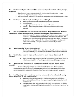 13. What is meantby biasand variance? Youdon't have to be really precise indefiningthem,just
get the idea.
 Bias: Learners erroneousassumptionsinlearningalgorithms.Low Bias→ more
assumptionsHighBias→ lessassumptions
 Variance:Amountof estimate foramodel tochange withdifferenttrainingdataisused.
14. What are some of the thingsthat can helpcombat overfitting?
 Use of followingtechniquesmighthelpincombatingoverfitting
 cross-validation
 Addinga regularizationtermtothe evaluationfunction.
 performa statistical significancetestlike chi-squarebeforeaddingnew
structure
15. Whydo algorithmsthat work well in lowerdimensionsfail at higherdimensions?Thinkabout
the numberof instancespossible inhigher dimensionsandthe cost of similaritycalculation
 As the dimensionsincreasethe amountof datathat is requiredtotraina model
(inthiscase algorithm) the amountof data neededgrowsexponentially.Ina
wayalgorithmswithlowerdimensionscangeneralize (keepsyncintrainingand
testdata) ina betterwaythan dealingwithmaintaininggeneralizationwith
higherdimensionality. Same phenomenonisexplainedby“Curse of
Dimensionality”
16. What is meantby "blessingofnon-uniformity"?
 Thisrefersto the fact that observationsfromreal-worlddomainsare oftennot
distributeduniformly,butgroupedorclusteredinuseful andmeaningful ways.
17. What has beenone of the major developmentsinthe recent decadesabout resultsof
induction?
 One of the majordevelopmentsisthatwe canhave guaranteesonthe resultsof
induction,particularlyif we’re willingtosettle forprobabilisticguarantees.
18. What is the most important factor that determineswhetheramachine learningproject
succeeds?
- Successof the projectdependsuponnumberof featuresused.If we have many
independentfeaturesthateachcorrelate wellwiththe class,learningiseasy.Onthe other
hand,if the classisa verycomplex functionof the features,we maynotbe able tolearnit.
19. In a ML project,which is more time consuming – feature engineeringorthe actual learning
process?Explain how ML is an iterative process?
 Feature engineeringformsthe more time consumingprocessformachine
learningsince itdealswithmanythingssuchasgatheringdata,cleaningitand
pre-processit.
 In ML we have to carry out certaintasksiterativelysuchasrunningthe learner,
analyzingthe results,modifyingthe dataandthe learner.Hence itisan iterative
process.
 