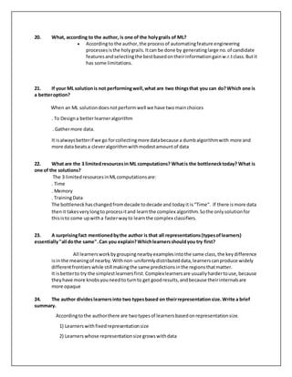 20. What, according to the author, is one of the holygrails of ML?
 Accordingto the author,the processof automatingfeature engineering
processesisthe holygrails.Itcan be done by generatinglarge no.of candidate
featuresandselectingthe bestbasedontheirinformationgainw.r.tclass.Butit
has some limitations.
21. If your ML solutionis not performingwell,what are two thingsthat you can do?Which one is
a betteroption?
When an ML solutiondoesnotperformwell we have twomainchoices
. To Designa betterlearneralgorithm
. Gathermore data.
It isalwaysbetterif we go forcollectingmore databecause a dumbalgorithmwith more and
more data beatsa cleveralgorithmwithmodestamountof data
22. What are the 3 limitedresourcesin ML computations? Whatis the bottlenecktoday? What is
one of the solutions?
The 3 limitedresourcesinMLcomputationsare:
. Time
. Memory
. TrainingData
The bottleneckhaschangedfromdecade todecade and todayit is“Time”. If there ismore data
thenit takesverylongto processitand learnthe complex algorithm.Sothe onlysolutionfor
thisisto come upwitha fasterwayto learnthe complex classifiers.
23. A surprisingfact mentionedbythe author is that all representations(typesoflearners)
essentially"all dothe same".Can you explain?Whichlearnersshouldyou try first?
All learnersworkbygroupingnearbyexamplesintothe same class,the keydifference
isin the meaningof nearby.Withnon-uniformlydistributeddata,learnerscanproduce widely
differentfrontierswhile still makingthe same predictionsinthe regionsthatmatter.
It isbetterto try the simplestlearnersfirst.Complexlearnersare usuallyhardertouse,because
theyhave more knobsyouneedto turnto get goodresults,andbecause theirinternalsare
more opaque
24. The author divideslearnersinto two typesbased on theirrepresentationsize.Write a brief
summary.
Accordingtothe authorthere are twotypesof learnersbasedonrepresentationsize.
1) Learners withfixedrepresentationsize
2) Learners whose representationsize growswithdata
 
