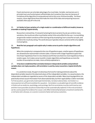 Fixed-sizelearnerscanonlytake advantage of so muchdata. Variable-sizelearnerscanin
principle learnanyfunctiongivensufficientdata,butinpractice theymaynot,because of
limitationsof the algorithmorcomputational costorthe curse of dimensionality. Forthese
reasons,cleveralgorithmsthose thatmake the mostof the data andcomputingresources
available oftenpayoff inthe end.
25. Is it betterto have variation of a single model or a combination ofdifferentmodels,knownas
ensemble orstacking? Explainbriefly.
Researchersnoticedthat,if insteadof selectingthe bestvariationfound,we combine many
variations,the resultsare oftenmuchbetterandat little extraeffortforthe user.Inensembling
we generate randomvariationsof the trainingsetbyresampling,learnaclassifieroneach,and
combine the resultsbyvoting.Thisworksbecause itgreatlyreducesvariancewhile onlyslightly
increasingbias.
26. Read the last paragraph and explainwhy it makessense to prefersimpleralgorithms and
hypotheses.
Whenthe complexityiscomparedtothe size of hypothesisspace,smallerspacesof hypotheses
are allowedtobe representedinshortercodes.A learnerwithalargerhypothesisspace that
triesfewerhypothesesfromitislesslikelytooverfitthanone thattriesmore hypothesesfroma
smallerspace.Soitmakessense toprefersimpleralgorithmsandhypothesesasmore the
numberof assumptions tomake,more unlikelyexplanationis.
27. It has beenestablishedthat correlationbetweenindependentvariablesandpredicted
variablesdoes not implycausation, still correlation isused by many researchers.Explainbrieflythe
reason.
In a predictionstudy,the goal istodevelopaformulaformakingpredictionsaboutthe
dependentvariable,basedonthe observedvaluesof the independentvariables. Ina causal analysis,the
independentvariablesare regardedascausesof the dependentvariable. Manylearningalgorithmscan
potentiallyextractcausal informationfromobservational data,buttheirapplicabilityisratherrestricted.
To findcausation,yougenerallyneedexperimental data,notobservational data.Correlation isa
necessarybutnotsufficientconditionforcausation. Correlationisavaluable type of scientificevidence
infieldssuchasmedicine,psychology,andsociology.Butfirstcorrelationsmustbe confirmedasreal,
and theneverypossible causativerelationshipmustbe systematicallyexplored.Inthe endcorrelation
can be usedaspowerful evidence foracause-and-effectrelationshipbetweenatreatmentandbenefit,
a risk factorand a disease,ora social or economicfactorand variousoutcomes.
 