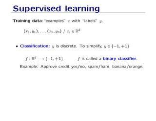 Supervised learning
Training data:“examples” x with “labels” y.
(x1, y1), . . . , (xn, yn) / xi ∈ Rd
• Classification: y is discrete. To simplify, y ∈ {−1, +1}
f : Rd −→ {−1, +1} f is called a binary classifier.
Example: Approve credit yes/no, spam/ham, banana/orange.
 