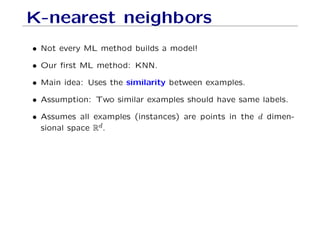 K-nearest neighbors
• Not every ML method builds a model!
• Our first ML method: KNN.
• Main idea: Uses the similarity between examples.
• Assumption: Two similar examples should have same labels.
• Assumes all examples (instances) are points in the d dimen-
sional space Rd.
 