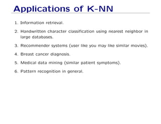 Applications of K-NN
1. Information retrieval.
2. Handwritten character classification using nearest neighbor in
large databases.
3. Recommender systems (user like you may like similar movies).
4. Breast cancer diagnosis.
5. Medical data mining (similar patient symptoms).
6. Pattern recognition in general.
 