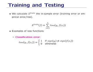 Training and Testing
• We calculate Etrain the in-sample error (training error or em-
pirical error/risk).
Etrain(f) =
n
X
i=1
`oss(yi, f(xi))
• Examples of loss functions:
– Classification error:
`oss(yi, f(xi)) =
(
1 if sign(yi) 6= sign(f(xi))
0 otherwise
 