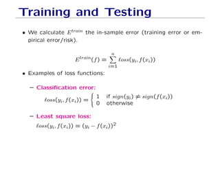 Training and Testing
• We calculate Etrain the in-sample error (training error or em-
pirical error/risk).
Etrain(f) =
n
X
i=1
`oss(yi, f(xi))
• Examples of loss functions:
– Classification error:
`oss(yi, f(xi)) =
(
1 if sign(yi) 6= sign(f(xi))
0 otherwise
– Least square loss:
`oss(yi, f(xi)) = (yi − f(xi))2
 