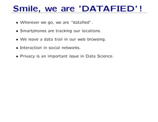 Smile, we are ’DATAFIED’ !
• Wherever we go, we are “datafied”.
• Smartphones are tracking our locations.
• We leave a data trail in our web browsing.
• Interaction in social networks.
• Privacy is an important issue in Data Science.
 