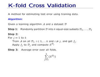 K-fold Cross Validation
A method for estimating test error using training data.
Algorithm:
Given a learning algorithm A and a dataset D
Step 1: Randomly partition D into k equal-size subsets D1, . . . , Dk
Step 2:
For j = 1 to k
Train A on all Di, i ∈ 1, . . . k and i 6= j, and get fj.
Apply fj to Dj and compute EDj
Step 3: Average error over all folds.
k
X
j=1
(EDj)
 