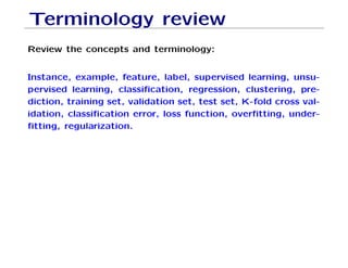 Terminology review
Review the concepts and terminology:
Instance, example, feature, label, supervised learning, unsu-
pervised learning, classification, regression, clustering, pre-
diction, training set, validation set, test set, K-fold cross val-
idation, classification error, loss function, overfitting, under-
fitting, regularization.
 