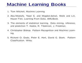 Machine Learning Books
1. Tom Mitchell, Machine Learning.
2. Abu-Mostafa, Yaser S. and Magdon-Ismail, Malik and Lin,
Hsuan-Tien, Learning From Data, AMLBook.
3. The elements of statistical learning. Data mining, inference,
and prediction T. Hastie, R. Tibshirani, J. Friedman.
4. Christopher Bishop. Pattern Recognition and Machine Learn-
ing.
5. Richard O. Duda, Peter E. Hart, David G. Stork. Pattern
Classification. Wiley.
 
