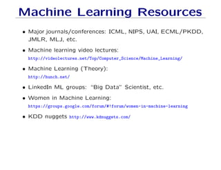 Machine Learning Resources
• Major journals/conferences: ICML, NIPS, UAI, ECML/PKDD,
JMLR, MLJ, etc.
• Machine learning video lectures:
http://videolectures.net/Top/Computer_Science/Machine_Learning/
• Machine Learning (Theory):
http://hunch.net/
• LinkedIn ML groups: “Big Data” Scientist, etc.
• Women in Machine Learning:
https://groups.google.com/forum/#!forum/women-in-machine-learning
• KDD nuggets http://www.kdnuggets.com/
 