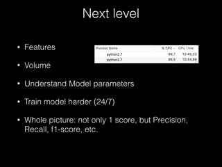 Next level
• Features
• Volume
• Understand Model parameters
• Train model harder (24/7)
• Whole picture: not only 1 score, but Precision,
Recall, f1-score, etc.
 