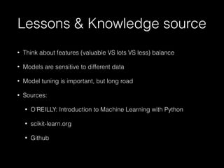 Lessons & Knowledge source
• Think about features (valuable VS lots VS less) balance
• Models are sensitive to different data
• Model tuning is important, but long road
• Sources:
• O’REILLY: Introduction to Machine Learning with Python
• scikit-learn.org
• Github
 