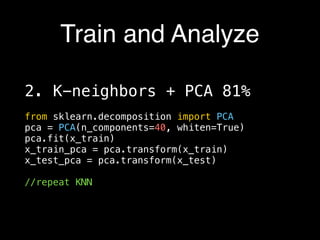 Train and Analyze
2. K-neighbors + PCA 81%
from sklearn.decomposition import PCA
pca = PCA(n_components=40, whiten=True)
pca.fit(x_train)
x_train_pca = pca.transform(x_train)
x_test_pca = pca.transform(x_test)
//repeat KNN
 