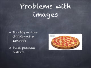 Problems with
images
Too big vectors
(200x200x3 =
120,000)
Pixel position
matters
 