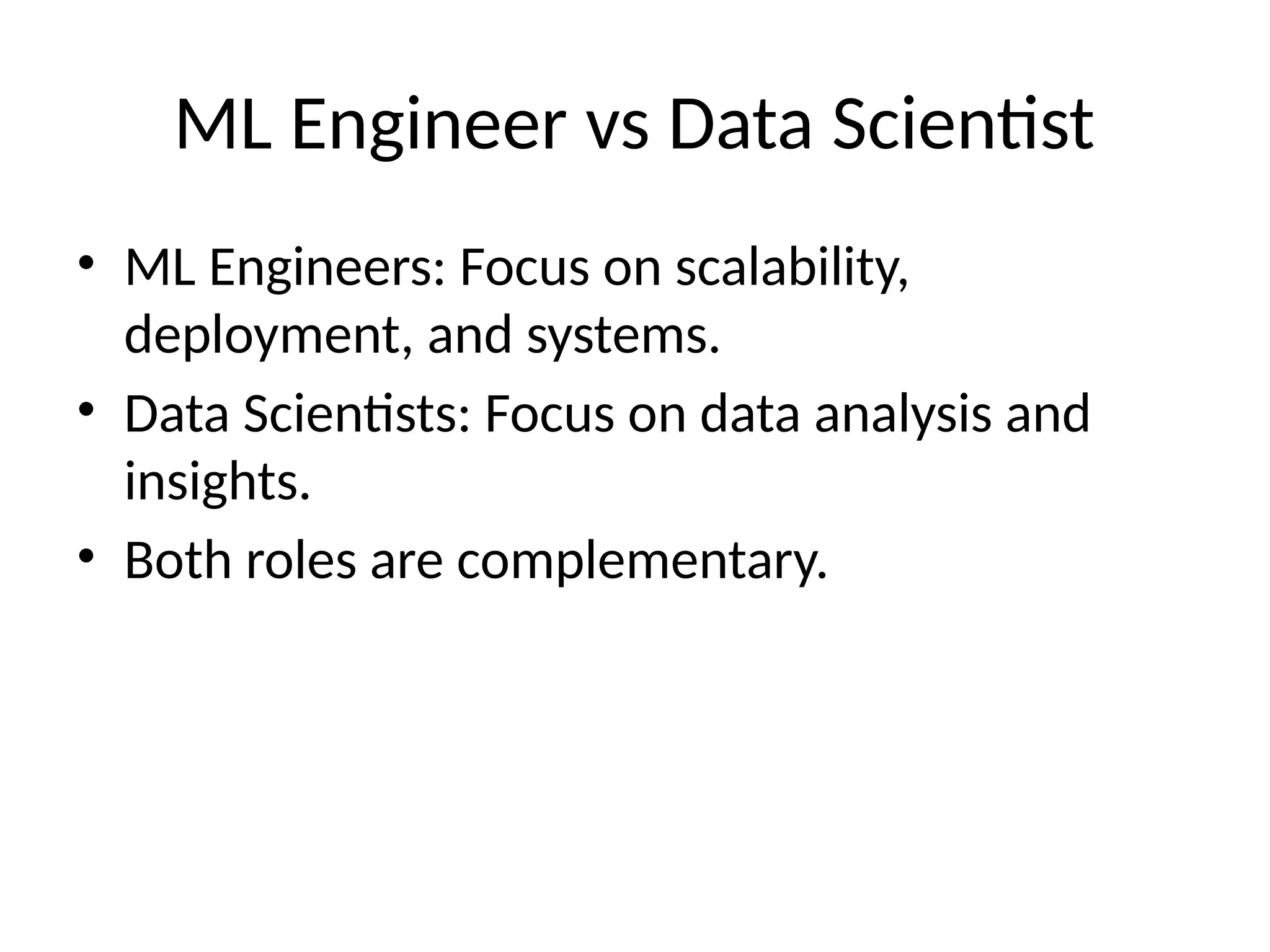 ML Engineer vs Data Scientist
• ML Engineers: Focus on scalability,
deployment, and systems.
• Data Scientists: Focus on data analysis and
insights.
• Both roles are complementary.
 