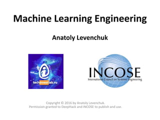 Machine Learning Engineering
Anatoly Levenchuk
Copyright © 2016 by Anatoly Levenchuk.
Permission granted to DeepHack and INCOSE to publish and use.
 