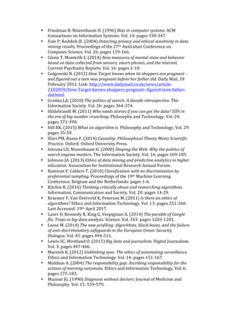 • Friedman	B,	Niseenbaum	H.	(1996)	Bias	in	computer	systems.	ACM	
transactions	on	Information	Systems.	Vol.	14:	pages	330-347.		
• Fule	P,	Roddick	JF.	(2004)	Detecting	privacy	and	ethical	sensitivity	in	data	
mining	results.	Proceedings	of	the	27th	Australian	Conference	on	
Computer	Science.	Vol.	26:	pages	159-166.	
• Glenn	T,	Monteith	S.	(2014)	New	measures	of	mental	state	and	behavior	
based	on	data	collected	from	sensors,	smart-phones,	and	the	internet.	
Current	Psychiatry	Reports.	Vol.	16:	pages	1-10.		
• Golgowski	N.	(2012)	How	Target	knows	when	its	shoppers	are	pregnant	–	
and	figured	out	a	teen	was	pregnant	before	her	father	did.	Daily	Mail,	18	
February	2012.	Link:	http://www.dailymail.co.uk/news/article-
2102859/How-Target-knows-shoppers-pregnant--figured-teen-father-
did.html.	
• Granka	LA.	(2010)	The	politics	of	search:	A	decade	retrospective.	The	
Information	Society.	Vol.	26:	pages	364-374.	
• Hildebrandt	M.	(2011)	Who	needs	stories	if	you	can	get	the	data?	ISPs	in	
the	era	of	big	number	crunching.	Philosophy	and	Technology.	Vol.	24:	
pages	371-390.		
• Hill	RK.	(2015)	What	an	algorithm	is.	Philosophy	and	Technology.	Vol.	29:	
pages	35-59.		
• Illari	PM,	Russo	F.	(2014)	Causality:	Philosophical	Theory	Meets	Scientific	
Practice.	Oxford:	Oxford	University	Press.		
• Introna	LD,	Nissenbaum	H.	(2000)	Shaping	the	Web:	Why	the	politics	of	
search	engines	matters.	The	Information	Society.	Vol.	16:	pages	169-185.		
• Johnson	JA.	(2013)	Ethics	of	data	mining	and	predictive	analytics	in	higher	
education.	Association	for	Institutional	Research	Annual	Forum.	
• Kamiran	F,	Calders	T.	(2010)	Classification	with	no	discrimination	by	
preferential	sampling.	Proceedings	of	the	19th	Machine	Learning	
Conference.	Belgium	and	the	Netherlands:	pages	1-6.		
• Kitchin	R.	(2016)	Thinking	critically	about	and	researching	algorithms.	
Information,	Communication	and	Society.	Vol.	20:	pages	14-29.		
• Kraemer	F,	Van	Overveld	K,	Peterson	M.	(2011)	Is	there	an	ethics	of	
algorithms?	Ethics	and	Information	Technology.	Vol.	13:	pages	251-260.		
Last	Accessed:	19th	April	2017.		
• Lazer	D,	Kennedy	R,	King	G,	Vespignani	A.	(2014)	The	parable	of	Google	
flu:	Traps	in	big	data	analysis.	Science.	Vol.	343:	pages	1203-1205.		
• Leese	M.	(2014)	The	new	profiling:	Algorithms,	black	boxes,	and	the	failure	
of	anti-discriminatory	safeguards	in	the	European	Union.	Security	
Dialogue.	Vol.	45:	pages	494-511.	
• Lewis	SC,	Westlund	O.	(2015)	Big	data	and	journalism.	Digital	Journalism.	
Vol.	3:	pages	447-466.		
• Macnish	K.	(2012)	Unblinking	eyes:	The	ethics	of	automating	surveillance.	
Ethics	and	Information	Technology.	Vol.	14:	pages	151-167.		
• Matthias	A.	(2004)	The	responsibility	gap:	Ascribing	responsibility	for	the	
actions	of	learning	automata.	Ethics	and	Information	Technology.	Vol.	6:	
pages	175-183.		
• Mazoue	JG.	(1990)	Diagnosis	without	doctors.	Journal	of	Medicine	and	
Philosophy.	Vol.	15:	559-579.		
 