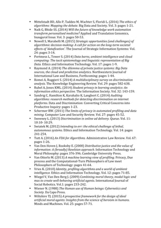 • Mittelstadt	BD,	Allo	P,	Taddeo	M,	Wachter	S,	Floridi	L.	(2016)	The	ethics	of	
algorithms:	Mapping	the	debate.	Big	Data	and	Society.	Vol.	3:	pages	1-21.		
• Naik	G,	Bhide	SS.	(2014)	Will	the	future	of	knowledge	work	automation	
transform	personalised	medicine?	Applied	and	Translation	Genomics,	
Inaugural	Issue.	Vol.	3:	pages	50-53.		
• Newell	S,	Marabelli	M.	(2015)	Strategic	opportunities	(and	challenges)	of	
algorithmic	decision-making:	A	call	for	action	on	the	long-term	societal	
effects	of	‘datafication’.	The	Journal	of	Strategic	Information	Systems:	Vol.	
24:	pages	3-14.	
• Portmess	L,	Tower	S.	(2014)	Data	barns,	ambient	intelligence	and	cloud	
computing:	The	tacit	epistemology	and	linguistic	representation	of	Big	
Data.	Ethics	and	Information	Technology.	Vol.	17:	pages	1-9.		
• Raymond	A.	(2014)	The	dilemma	of	private	justice	systems:	Big	Data	
sources,	the	cloud	and	predictive	analytics.	Northwestern	Journal	of	
International	Law	and	Business,	Forthcoming:	pages	1-44.		
• Romei	A,	Ruggieri	S.	(2014)	A	multidisciplinary	survey	on	discrimination	
analysis.	The	Knowledge	Engineering	Review.	Vol.	29:	pages	582-638.		
• Rubel	A,	Jones	KML.	(2014)	Student	privacy	in	learning	analytics:	An	
information	ethics	perspective.	The	Information	Society.	Vol.	32:	143-159.		
• Sandvig	C,	Hamilton	K,	Karahalio	K,	Langbort	C.	(2014)	Auditing	
algorithms:	research	methods	for	detecting	discrimination	on	internet	
platforms.	Data	and	Discrimination:	Converting	Critical	Concerns	into	
Productive	Inquiry:	pages	1-23.	
• Schermer	BW.	(2011)	The	limits	of	privacy	in	automated	profiling	and	data	
mining.	Computer	Law	and	Security	Review.	Vol.	27:	pages	45-52.		
• Sweeney	L.	(2013)	Discrimination	in	online	ad	delivery.	Queue.	Vol.	11:	
10:10-	10:29.		
• Swiatek	M.	(2012)	Intending	to	err:	the	ethical	challenge	of	lethal,	
autonomous	systems.	Ethics	and	Information	Technology.	Vol.	14:	pages	
241-254.		
• Tutt	A.	(2016)	An	FDA	for	Algorithms.	Administrative	Law	Review.	Vol.	67:	
pages	1-26.		
• Van	Den	Hoven	J,	Rooksby	E.	(2008)	Distributive	justice	and	the	value	of	
information:	A	(broadly)	Rawlsian	approach.	Information	Technology	and	
Moral	Philosophy:	pages	376-396.	Cambridge	University	Press.		
• Van	Otterlo	M.	(2013)	A	machine	learning	view	of	profiling.	Privacy,	Due	
process	and	the	Computational-Turn	Philosophers	of	Law	meet	
Philosophers	of	Technology:	pages	41-64.		
• Vries	K.	(2010)	Identity,	profiling	algorithms	and	a	world	of	ambient	
intelligence.	Ethics	and	Information	Technology.	Vol.	12:	pages	71-85.		
• Wiegel	V,	Van	Den	Berg	J.	(2009)	Combining	moral	theory,	modal	logic	and	
mas	to	create	well-behaving	artificial	agents.	International	Journal	of	
Social	Robotics.	Vol.1:	pages	233-242.		
• Wiener	N.	(1988)	The	Human	use	of	Human	beings:	Cybernetics	and	
Society.	Da	Capo	Press.		
• Wiltshire	TJ.	(2015)	A	prospective	framework	for	the	design	of	ideal	
artificial	moral	agents:	Insights	from	the	science	of	heroism	in	humans.	
Minds	and	Machines.	Vol.	25:	pages	57-71.		
 