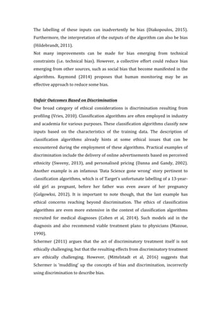 The	 labelling	 of	 these	 inputs	 can	 inadvertently	 be	 bias	 (Diakopoulos,	 2015).		
Furthermore,	the	interpretation	of	the	outputs	of	the	algorithm	can	also	be	bias	
(Hildebrandt,	2011).	
Not	 many	 improvements	 can	 be	 made	 for	 bias	 emerging	 from	 technical	
constraints	 (i.e.	 technical	 bias).	 However,	 a	 collective	 effort	 could	 reduce	 bias	
emerging	from	other	sources,	such	as	social	bias	that	become	manifested	in	the	
algorithms.	 Raymond	 (2014)	 proposes	 that	 human	 monitoring	 may	 be	 an	
effective	approach	to	reduce	some	bias.			
	
Unfair	Outcomes	Based	on	Discrimination		
One	 broad	 category	 of	 ethical	 considerations	 is	 discrimination	 resulting	 from	
profiling	(Vries,	2010).	Classification	algorithms	are	often	employed	in	industry	
and	academia	for	various	purposes.	These	classification	algorithms	classify	new	
inputs	 based	 on	 the	 characteristics	 of	 the	 training	 data.	 The	 description	 of	
classification	 algorithms	 already	 hints	 at	 some	 ethical	 issues	 that	 can	 be	
encountered	during	the	employment	of	these	algorithms.	Practical	examples	of	
discrimination	include	the	delivery	of	online	advertisements	based	on	perceived	
ethnicity	 (Sweeny,	 2013),	 and	 personalised	 pricing	 (Danna	 and	 Gandy,	 2002).	
Another	 example	 is	 an	 infamous	 ‘Data	 Science	 gone	 wrong’	 story	 pertinent	 to	
classification	algorithms,	which	is	of	Target’s	unfortunate	labelling	of	a	13-year-
old	 girl	 as	 pregnant,	 before	 her	 father	 was	 even	 aware	 of	 her	 pregnancy	
(Golgowksi,	 2012).	 It	 is	 important	 to	 note	 though,	 that	 the	 last	 example	 has	
ethical	 concerns	 reaching	 beyond	 discrimination.	 The	 ethics	 of	 classification	
algorithms	 are	 even	 more	 extensive	 in	 the	 context	 of	 classification	 algorithms	
recruited	 for	 medical	 diagnoses	 (Cohen	 et	 al,	 2014).	 Such	 models	 aid	 in	 the	
diagnosis	 and	 also	 recommend	 viable	 treatment	 plans	 to	 physicians	 (Mazoue,	
1990).	
Schermer	 (2011)	 argues	 that	 the	 act	 of	 discriminatory	 treatment	 itself	 is	 not	
ethically	challenging,	but	that	the	resulting	effects	from	discriminatory	treatment	
are	 ethically	 challenging.	 However,	 (Mittelstadt	 et	 al,	 2016)	 suggests	 that	
Schermer	is	‘muddling’	up	the	concepts	of	bias	and	discrimination,	incorrectly	
using	discrimination	to	describe	bias.			
 