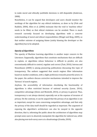 to	 make	 moral	 and	 ethically	 justifiable	 decisions	 is	 still	 disputable	 (Anderson,	
2008).		
Nonetheless,	 it	 can	 be	 argued	 that	 developers	 and	 users	 should	 monitor	 the	
workings	 of	 the	 algorithm	 for	 any	 ethical	 violations,	 as	 done	 so	 by	 (Fole	 and	
Ruddick,	 2004).	 Allen	 et	 al.	 (2006)	 insinuate	 that	 the	 void	 in	 ‘machine	 ethics’	
needs	 to	 be	 filled,	 so	 that	 ethical	 violations	 can	 be	 avoided.	 There	 is	 much	
research	 currently	 focused	 on	 developing	 algorithms	 with	 a	 concrete	
understanding	of	moral	and	ethical	responsibilities	(Wiegel	and	Berg,	2009),	so	
that	 neither	 extreme	 of	 assigning	 blame	 (solely	 blaming	 the	 developer	 or	 the	
algorithm)	has	to	be	adopted.			
	
Opacity	of	Algorithms		
The	 opacity	 of	 Machine	 Learning	 algorithms	 is	 another	 major	 concern	 in	 the	
Literature.	Supposedly,	algorithms	that	constitute	mechanisms	that	are	difficult	
to	 explain,	 or	 algorithms	 whose	 behaviour	 is	 difficult	 to	 predict,	 are	 also	
concomitantly	difficult	to	control,	regulate	and	correct	(Tutt,	2016).	Introna	and	
Nissenbaum	 (2000)	 is	 among	 pioneering	 publications	 discussing	 this	 topic	 of	
transparency.	 The	 authors	 suggested	 that	 search	 engines	 filter	 information	
based	on	market	conditions,	with	a	slight	preference	towards	powerful	actors.	In	
the	paper,	the	authors	discuss	corrective	mechanisms	intended	to	improve	the	
‘fairness’	of	search	engines.		
Anyhow,	 the	 accessibility	 of	 information	 elucidating	 the	 functionality	 of	
algorithms	 is	 often	 restricted	 because	 of	 national	 security	 (Leese,	 2014),	
competitive	advantage	(Glenn	and	Monteith,	2014),	or	privacy	in	general.	Thus,	
transparency	is	not	always	desired,	especially	not	at	the	expense	of	invasion	of	
privacy.	On	the	contrary,	it	can	be	argued	that	the	privacy	of	an	algorithm	is	not	
as	important,	except	for	cases	concerning	competitive	advantage,	and	that	only	
the	privacy	of	the	data	itself	should	be	regarded	as	important.	The	argument	of	
exposing	 the	 algorithm’s	 architecture	 can	 also	 be	 swayed	 in	 the	 opposite	
direction,	that	is,	informing	the	public	about	the	architecture	of	algorithms	may	
prompt	some	users	to	abusively	manipulate	the	algorithm	for	tailored	use,	while	
also	placing	non-tech-savvy	users	at	a	disadvantage	(Granka,	2010).			
 