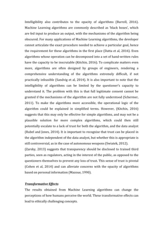 Intelligibility	 also	 contributes	 to	 the	 opacity	 of	 algorithms	 (Burrell,	 2016).		
Machine	 Learning	 algorithms	 are	 commonly	 described	 as	 ‘black	 boxes’,	 which	
are	fed	input	to	produce	an	output,	with	the	mechanisms	of	the	algorithm	being	
obscured.	For	many	applications	of	Machine	Learning	algorithms,	the	developer	
cannot	articulate	the	exact	procedure	needed	to	achieve	a	particular	goal,	hence	
the	requirement	for	these	algorithms	in	the	first	place	(Datta	et	al,	2016).	Even	
algorithms	whose	operation	can	be	decomposed	into	a	set	of	hand-written	rules	
have	the	capacity	to	be	inscrutable	(Kitchin,	2016).	To	complicate	matters	even	
more,	 algorithms	 are	 often	 designed	 by	 groups	 of	 engineers,	 rendering	 a	
comprehensive	 understanding	 of	 the	 algorithms	 extremely	 difficult,	 if	 not	
practically	infeasible	(Sandvig	et	al,	2014).	It	is	also	important	to	note	that	the	
intelligibility	 of	 algorithms	 can	 be	 limited	 by	 the	 questioner’s	 capacity	 to	
understand	 it.	 The	 problem	 with	 this	 is	 that	 full	 legitimate	 consent	 cannot	 be	
granted	if	the	mechanisms	of	the	algorithm	are	not	fully	understood	(Schermer,	
2011).	 To	 make	 the	 algorithms	 more	 accessible,	 the	 operational	 logic	 of	 the	
algorithm	 could	 be	 explained	 in	 simplified	 terms.	 However,	 (Kitchin,	 2016)	
suggests	that	this	may	only	be	effective	for	simple	algorithms,	and	may	not	be	a	
plausible	 solution	 for	 more	 complex	 algorithms,	 which	 could	 then	 still	
potentially	escalate	to	a	lack	of	trust	for	both	the	algorithm,	and	the	data	analyst	
(Rubel	and	Jones,	2014).	It	is	important	to	recognise	that	trust	can	be	placed	in	
the	algorithm	independent	of	the	data	analyst,	but	whether	this	is	appropriate	is	
still	controversial,	as	in	the	case	of	autonomous	weapons	(Swiatek,	2012).		
(Zarsky,	2013)	suggests	that	transparency	should	be	disclosed	to	trained	third	
parties,	seen	as	regulators,	acting	in	the	interest	of	the	public,	as	opposed	to	the	
questioners	themselves	to	prevent	any	loss	of	trust.	This	sense	of	trust	is	pivotal	
(Cohen	 et	 al,	 2014)	 and	 can	 alleviate	 concerns	 with	 the	 opacity	 of	 algorithms	
based	on	personal	information	(Mazoue,	1990).		
	
Transformative	Effects		
The	 results	 obtained	 from	 Machine	 Learning	 algorithms	 can	 change	 the	
perceptions	of	how	humans	perceive	the	world.	These	transformative	effects	can	
lead	to	ethically	challenging	concepts.		
 