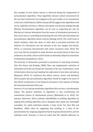 One	 example	 of	 such	 ethical	 concern	 is	 observed	 during	 the	 employment	 of	
personalisation	 algorithms.	 These	 algorithms	 obscure	 content	 encountered	 by	
the	user	that	is	believed	to	be	unaligned	to	the	user’s	belief,	or	be	contradictory	
to	the	user’s	belief	(Barnet,	2009).	Ananny	(2016)	suggests	that	algorithms	need	
not	be	explicitly	coercing	to	influence	perception	and	decision-making	through	
filtering.	 Personalisation	 algorithms	 can	 be	 seen	 as	 supporting	 the	 user	 by	
filtering	out	relevant	information	from	the	masses	of	information	presented,	or	
they	can	be	seen	as	controlling	by	presenting	the	user	with	only	information	the	
personalisation	algorithms	deems	relevant	(Bozdag,	2013).	This	could	result	in	
ethical	 violations	 when	 the	 choice	 of	 what	 data	 is	 presented	 prioritises	 the	
interests	 of	 a	 third-party	 over	 the	 interests	 of	 the	 user	 (Applin	 and	 Fischer,	
2015),	 as	 commonly	 demonstrated	 with	 online	 consumers	 (Coll,	 2013).	 The	
users	may	then	be	prompted	to	make	decisions	not	purely	based	on	their	own	
preference,	but	rather,	choices	will	be	based	on	inherently	subjective	restrictions	
of	information	load	(Johnson,	2013).		
The	 diversity	 of	 information	 presented	 is	 paramount	 in	 exercising	 autonomy	
(Van	 Den	 Hoven	 and	 Rooksby,	 2008).	 Thus,	 any	 inappropriate	 restriction	 of	
information	diversity	can	disrupt	the	autonomy	of	the	user.	Furthermore,	a	lack	
of	information	diversity	may	handicap	the	exploration	of	new	ideas	and	options	
(Raymond,	 2014).	 To	 counteract	 this	 ethical	 concern,	 (Lewis	 and	 Westlund,	
2015)	propose	that	personalisation	algorithms	should	be	taught	to	be	aware	of	
this	ethical	consideration,	of	not	being	too	persuasive	at	the	expense	of	limiting	
the	decisional	autonomy	of	the	user.		
However,	it’s	not	only	personalisation	algorithms	that	can	have	a	transformative	
impact.	 The	 general	 utilisation	 of	 algorithms	 is	 also	 transforming	 the	
conventional	 notions	 of	 informational	 privacy	 (Mittelstadt	 et	 al,	 2016).	 For	
instance,	 (Schermer,	 2011)	 confronts	 identifiability	 in	 profiling	 algorithms	 by	
arguing	that	profiling	algorithms	aim	to	designate	data	inputs	into	meaningful	
assemblies,	 for	 which	 individual	 identity	 is	 truly	 trivial.	 Yet,	 (Van	 Wel	 and	
Royakkers,	 2004)	 rebut	 by	 suggesting	 that	 profiling	 is	 a	 form	 of	 de-
personalisation	by	assigning	judgements	based	on	group	characteristics,	and	not	
individual	 merit.	 However,	 it	 must	 be	 noted	 that	 this	 rebuttal	 addresses	 an	
 