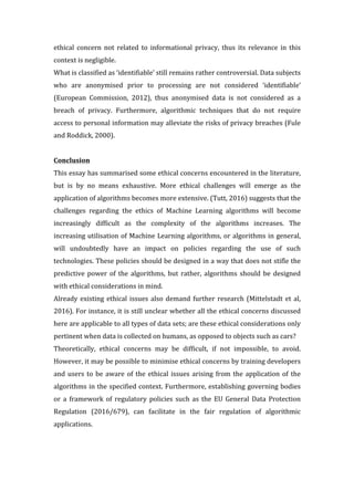 ethical	 concern	 not	 related	 to	 informational	 privacy,	 thus	 its	 relevance	 in	 this	
context	is	negligible.		
What	is	classified	as	‘identifiable’	still	remains	rather	controversial.	Data	subjects	
who	 are	 anonymised	 prior	 to	 processing	 are	 not	 considered	 ‘identifiable’	
(European	 Commission,	 2012),	 thus	 anonymised	 data	 is	 not	 considered	 as	 a	
breach	 of	 privacy.	 Furthermore,	 algorithmic	 techniques	 that	 do	 not	 require	
access	to	personal	information	may	alleviate	the	risks	of	privacy	breaches	(Fule	
and	Roddick,	2000).							
	
Conclusion	
This	essay	has	summarised	some	ethical	concerns	encountered	in	the	literature,	
but	 is	 by	 no	 means	 exhaustive.	 More	 ethical	 challenges	 will	 emerge	 as	 the	
application	of	algorithms	becomes	more	extensive.	(Tutt,	2016)	suggests	that	the	
challenges	 regarding	 the	 ethics	 of	 Machine	 Learning	 algorithms	 will	 become	
increasingly	 difficult	 as	 the	 complexity	 of	 the	 algorithms	 increases.	 The	
increasing	utilisation	of	Machine	Learning	algorithms,	or	algorithms	in	general,	
will	 undoubtedly	 have	 an	 impact	 on	 policies	 regarding	 the	 use	 of	 such	
technologies.	These	policies	should	be	designed	in	a	way	that	does	not	stifle	the	
predictive	 power	 of	 the	 algorithms,	 but	 rather,	 algorithms	 should	 be	 designed	
with	ethical	considerations	in	mind.		
Already	existing	ethical	issues	also	demand	further	research	(Mittelstadt	et	al,	
2016).	For	instance,	it	is	still	unclear	whether	all	the	ethical	concerns	discussed	
here	are	applicable	to	all	types	of	data	sets;	are	these	ethical	considerations	only	
pertinent	when	data	is	collected	on	humans,	as	opposed	to	objects	such	as	cars?		
Theoretically,	 ethical	 concerns	 may	 be	 difficult,	 if	 not	 impossible,	 to	 avoid.	
However,	it	may	be	possible	to	minimise	ethical	concerns	by	training	developers	
and	users	to	be	aware	of	the	ethical	issues	arising	from	the	application	of	the	
algorithms	in	the	specified	context.	Furthermore,	establishing	governing	bodies	
or	 a	 framework	 of	 regulatory	 policies	 such	 as	 the	 EU	 General	 Data	 Protection	
Regulation	 (2016/679),	 can	 facilitate	 in	 the	 fair	 regulation	 of	 algorithmic	
applications.		
	
	
 