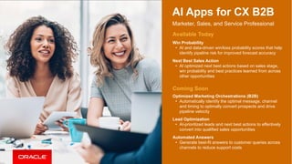 15
AI Apps for CX B2B
Marketer, Sales, and Service Professional
Available Today
Win Probability
• AI and data-driven win/loss probability scores that help
identify pipeline risk for improved forecast accuracy
Next Best Sales Action
• AI optimized next best actions based on sales stage,
win probability and best practices learned from across
other opportunities
Coming Soon
Optimized Marketing Orchestrations (B2B)
• Automatically identify the optimal message, channel
and timing to optimally convert prospects and drive
pipeline velocity
Lead Optimization
• AI-prioritized leads and next best actions to effectively
convert into qualified sales opportunities
Automated Answers
• Generate best-fit answers to customer queries across
channels to reduce support costs
 