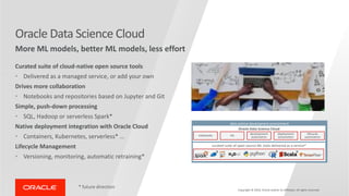 Oracle Data Science Cloud
More ML models, better ML models, less effort
Curated suite of cloud-native open source tools
• Delivered as a managed service, or add your own
Drives more collaboration
• Notebooks and repositories based on Jupyter and Git
Simple, push-down processing
• SQL, Hadoop or serverless Spark*
Native deployment integration with Oracle Cloud
• Containers, Kubernetes, serverless* …
Lifecycle Management
• Versioning, monitoring, automatic retraining*
* future direction
Copyright © 2019, Oracle and/or its affiliates. All rights reserved
data science development environment
Oracle Data Science Cloud
notebooks Git development
automation
deployment
automation
lifecycle
automation
curated suite of open source ML tools delivered as a service*
*
*
* *
 