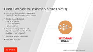 Copyright © 2019, Oracle and/or its affiliates. All rights reserved.
Oracle Database: In-Database Machine Learning
• Wide range of algorithms and models
with Oracle Advanced Analytics option
• Flexible model building
- SQL, R or Python
- Oracle Data Miner
- Oracle Auto ML
• Machine learning models and
algorithms run inside the Oracle
Database – not externally
• Massively parallel execution
• Data stays in-place
 
