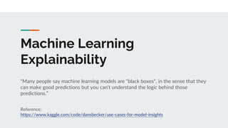 Machine Learning
Explainability
“Many people say machine learning models are "black boxes", in the sense that they
can make good predictions but you can't understand the logic behind those
predictions.”
Reference:
https://www.kaggle.com/code/dansbecker/use-cases-for-model-insights
 