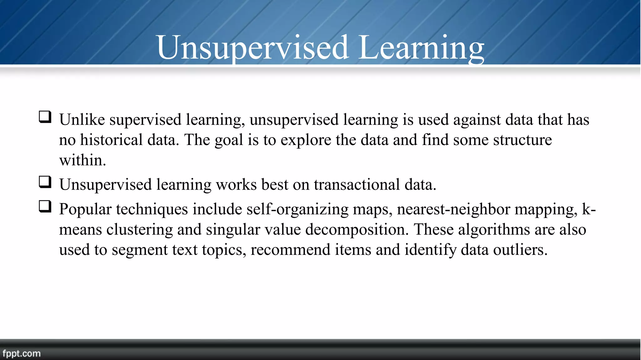 Unsupervised Learning
 Unlike supervised learning, unsupervised learning is used against data that has
no historical data. The goal is to explore the data and find some structure
within.
 Unsupervised learning works best on transactional data.
 Popular techniques include self-organizing maps, nearest-neighbor mapping, k-
means clustering and singular value decomposition. These algorithms are also
used to segment text topics, recommend items and identify data outliers.
 