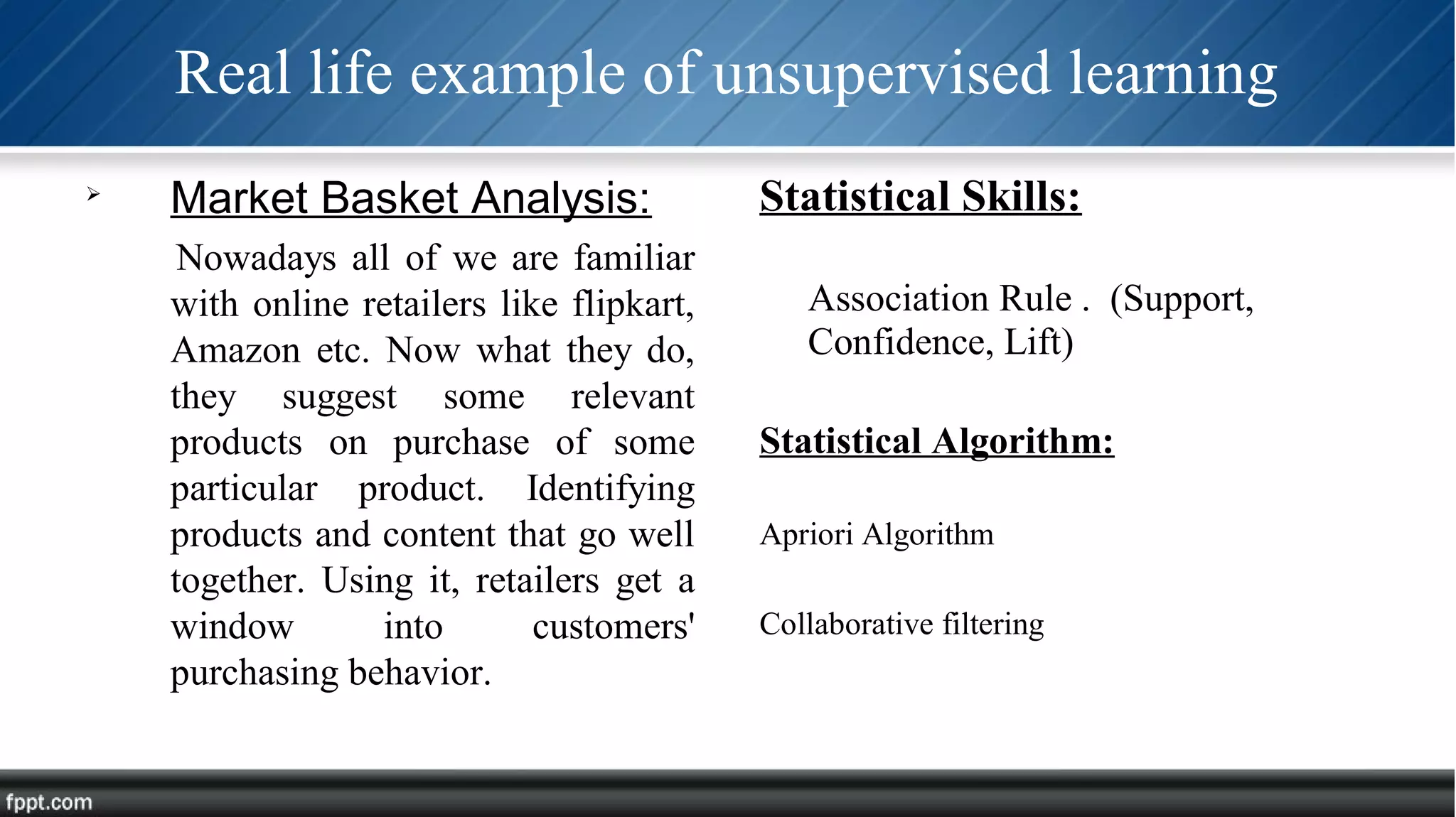 Real life example of unsupervised learning

Market Basket Analysis:
Nowadays all of we are familiar
with online retailers like flipkart,
Amazon etc. Now what they do,
they suggest some relevant
products on purchase of some
particular product. Identifying
products and content that go well
together. Using it, retailers get a
window into customers'
purchasing behavior.
Statistical Skills:
Association Rule . (Support,
Confidence, Lift)
Statistical Algorithm:
Apriori Algorithm
Collaborative filtering
 