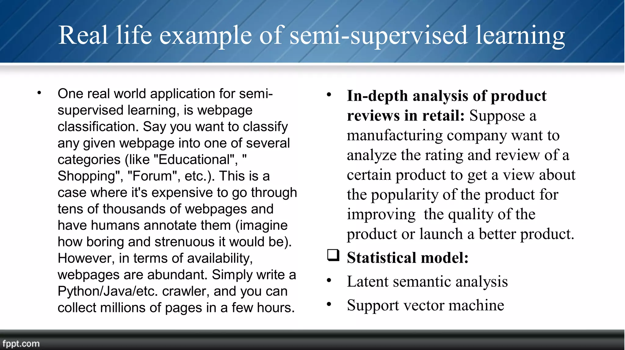 Real life example of semi-supervised learning
• One real world application for semi-
supervised learning, is webpage
classification. Say you want to classify
any given webpage into one of several
categories (like "Educational", "
Shopping", "Forum", etc.). This is a
case where it's expensive to go through
tens of thousands of webpages and
have humans annotate them (imagine
how boring and strenuous it would be).
However, in terms of availability,
webpages are abundant. Simply write a
Python/Java/etc. crawler, and you can
collect millions of pages in a few hours.
• In-depth analysis of product
reviews in retail: Suppose a
manufacturing company want to
analyze the rating and review of a
certain product to get a view about
the popularity of the product for
improving the quality of the
product or launch a better product.
 Statistical model:
• Latent semantic analysis
• Support vector machine
 