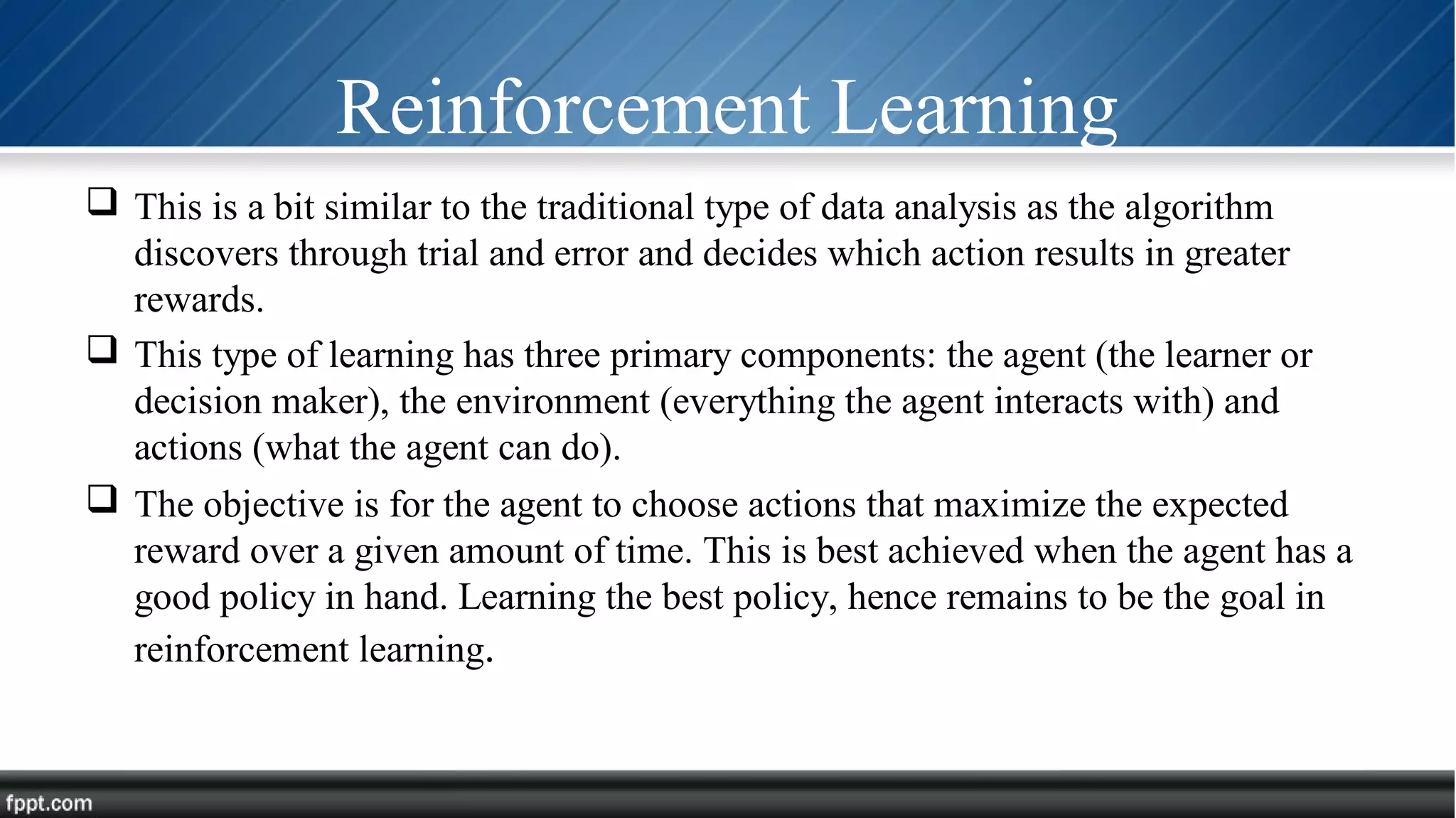 Reinforcement Learning
 This is a bit similar to the traditional type of data analysis as the algorithm
discovers through trial and error and decides which action results in greater
rewards.
 This type of learning has three primary components: the agent (the learner or
decision maker), the environment (everything the agent interacts with) and
actions (what the agent can do).
 The objective is for the agent to choose actions that maximize the expected
reward over a given amount of time. This is best achieved when the agent has a
good policy in hand. Learning the best policy, hence remains to be the goal in
reinforcement learning.
 