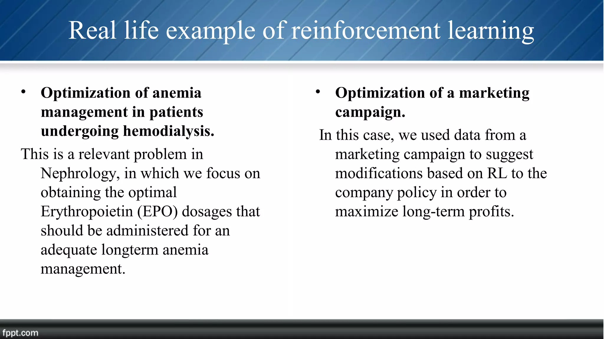 Real life example of reinforcement learning
• Optimization of anemia
management in patients
undergoing hemodialysis.
This is a relevant problem in
Nephrology, in which we focus on
obtaining the optimal
Erythropoietin (EPO) dosages that
should be administered for an
adequate longterm anemia
management.
• Optimization of a marketing
campaign.
In this case, we used data from a
marketing campaign to suggest
modifications based on RL to the
company policy in order to
maximize long-term profits.
 