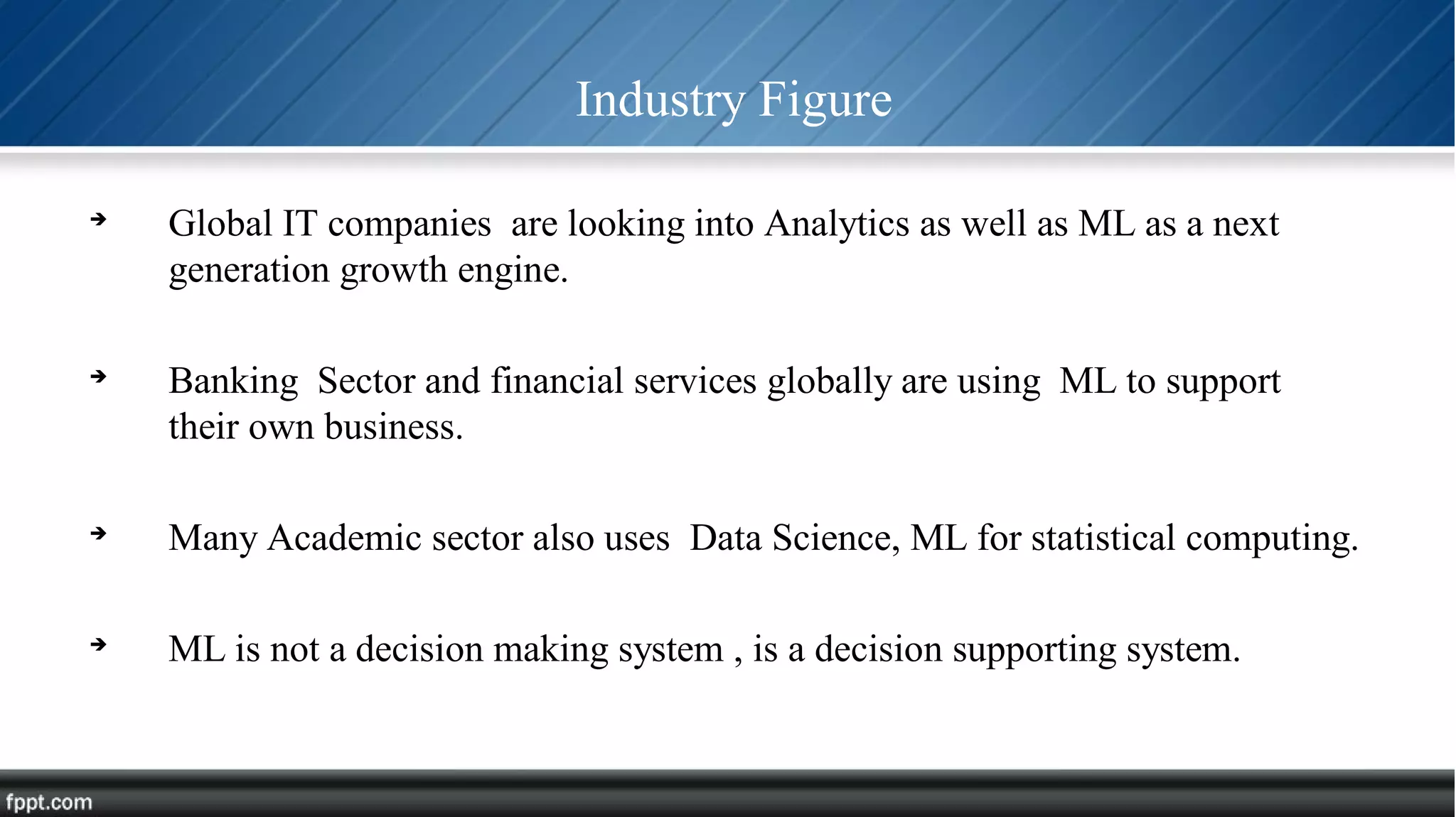 Industry Figure

Global IT companies are looking into Analytics as well as ML as a next
generation growth engine.

Banking Sector and financial services globally are using ML to support
their own business.

Many Academic sector also uses Data Science, ML for statistical computing.

ML is not a decision making system , is a decision supporting system.
 