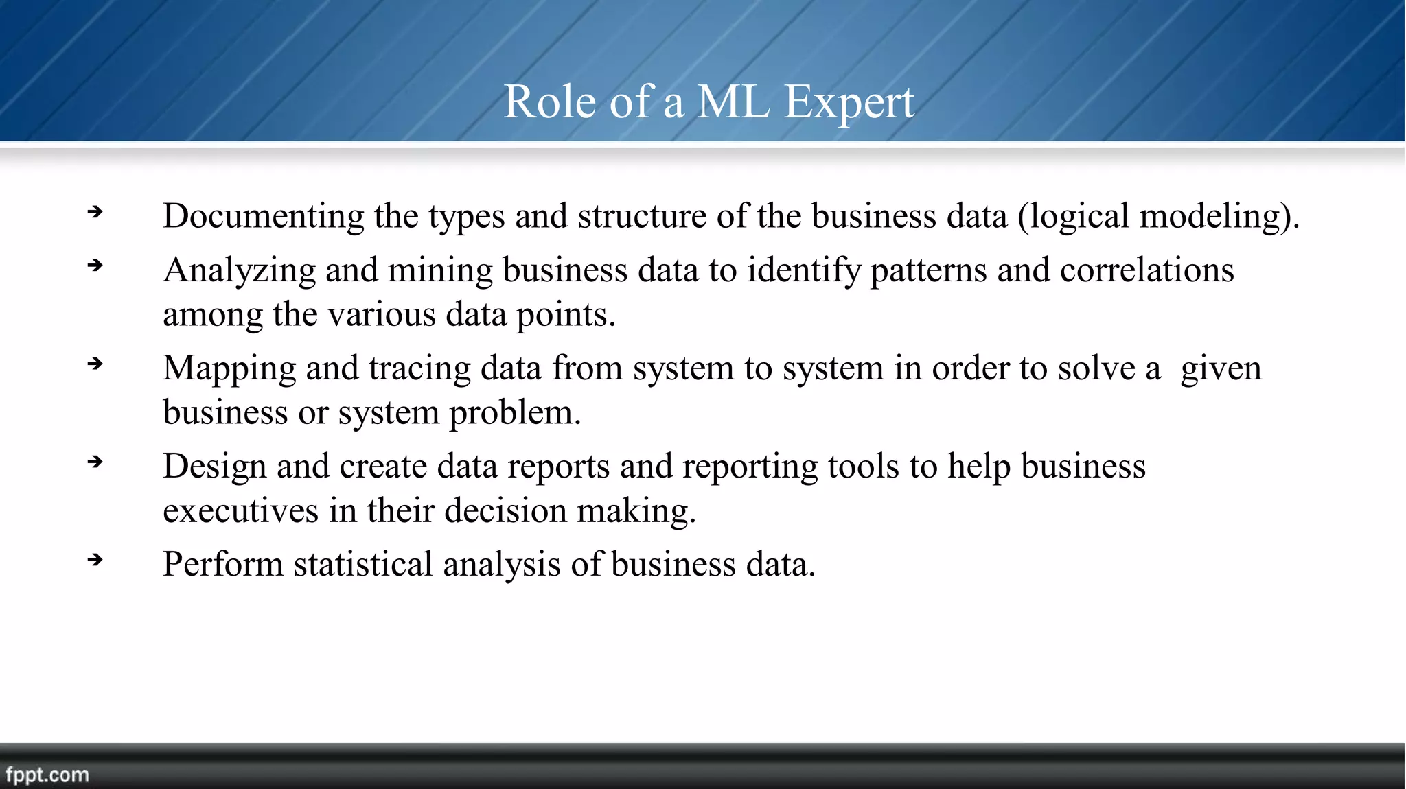 Role of a ML Expert

Documenting the types and structure of the business data (logical modeling).

Analyzing and mining business data to identify patterns and correlations
among the various data points.

Mapping and tracing data from system to system in order to solve a given
business or system problem.

Design and create data reports and reporting tools to help business
executives in their decision making.

Perform statistical analysis of business data.
 