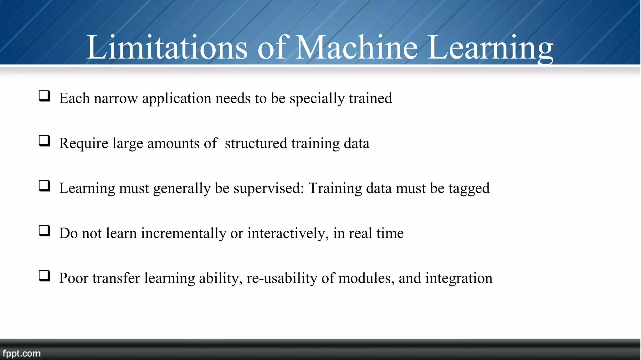 Limitations of Machine Learning
 Each narrow application needs to be specially trained
 Require large amounts of structured training data
 Learning must generally be supervised: Training data must be tagged
 Do not learn incrementally or interactively, in real time
 Poor transfer learning ability, re-usability of modules, and integration
 