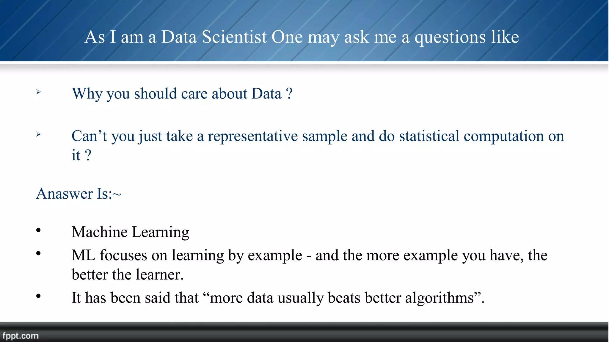 As I am a Data Scientist One may ask me a questions like

Why you should care about Data ?

Can’t you just take a representative sample and do statistical computation on
it ?
Anaswer Is:~

Machine Learning

ML focuses on learning by example - and the more example you have, the
better the learner.

It has been said that “more data usually beats better algorithms”.
 