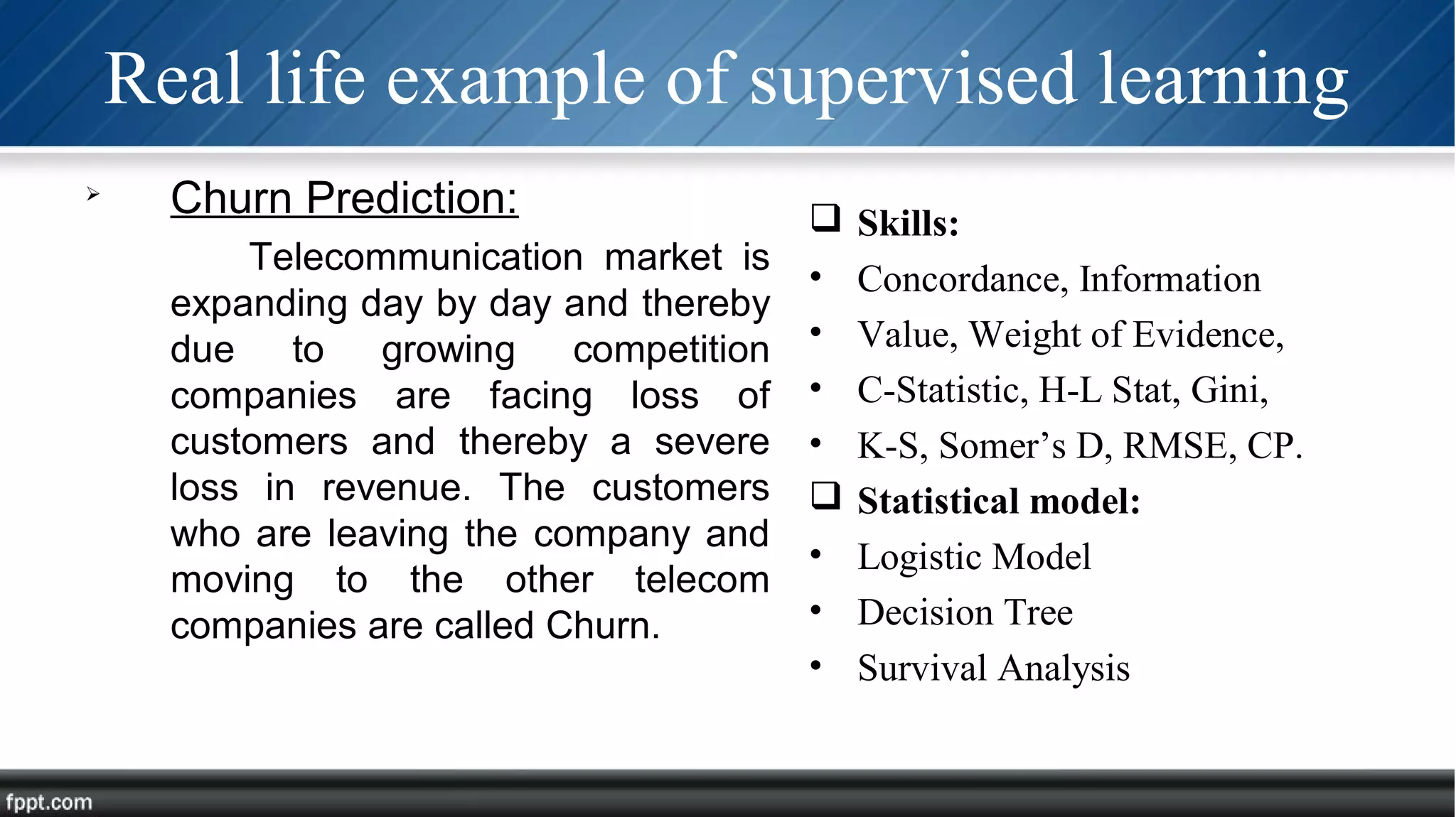 Real life example of supervised learning

Churn Prediction:
Telecommunication market is
expanding day by day and thereby
due to growing competition
companies are facing loss of
customers and thereby a severe
loss in revenue. The customers
who are leaving the company and
moving to the other telecom
companies are called Churn.
 Skills:
• Concordance, Information
• Value, Weight of Evidence,
• C-Statistic, H-L Stat, Gini,
• K-S, Somer’s D, RMSE, CP.
 Statistical model:
• Logistic Model
• Decision Tree
• Survival Analysis
 